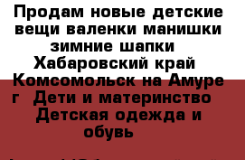 Продам новые детские вещи,валенки,манишки,зимние шапки - Хабаровский край, Комсомольск-на-Амуре г. Дети и материнство » Детская одежда и обувь   